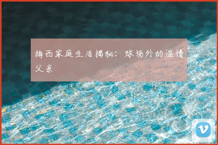 梅西家庭生活揭秘：球场外的温情父亲
