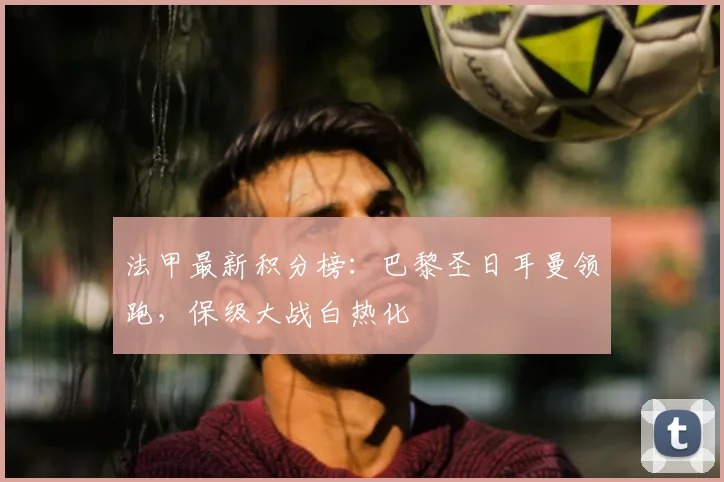 法甲最新积分榜：巴黎圣日耳曼领跑，保级大战白热化