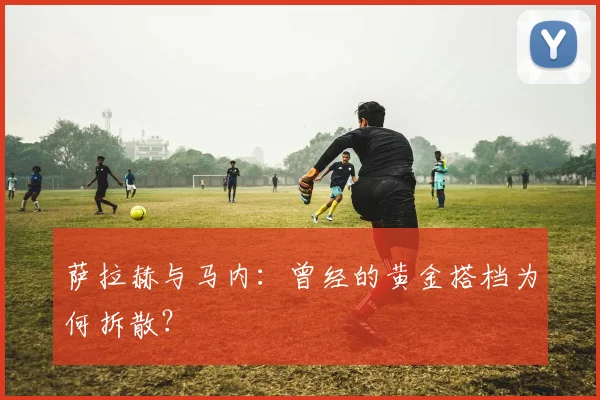 萨拉赫与马内：曾经的黄金搭档为何拆散？