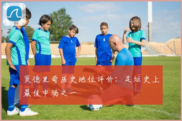 莫德里奇历史地位评价：足坛史上最佳中场之一