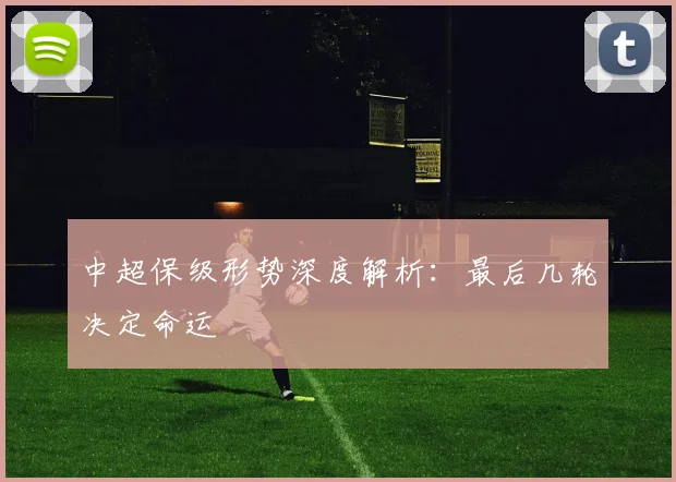 中超保级形势深度解析:最后几轮决定命运