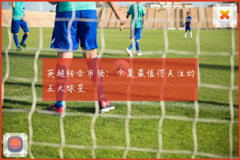 英超转会市场：今夏最值得关注的五大球星