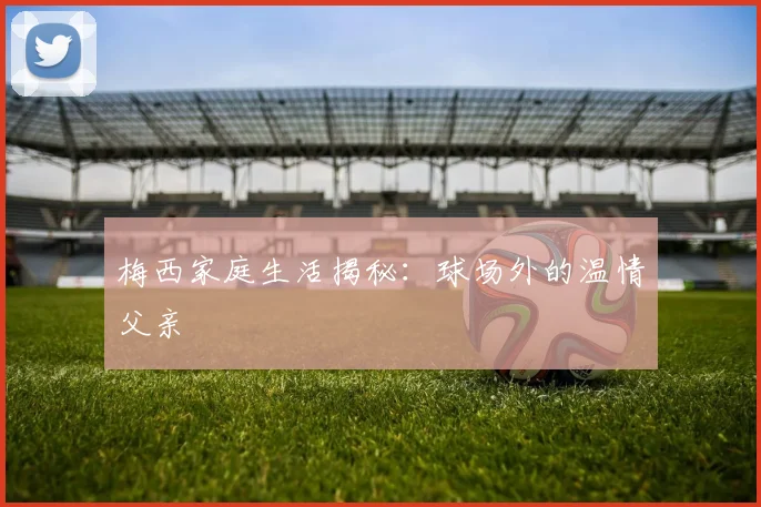 梅西家庭生活揭秘：球场外的温情父亲