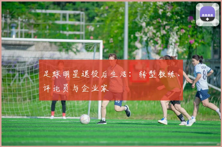 足球明星退役后生活：转型教练、评论员与企业家