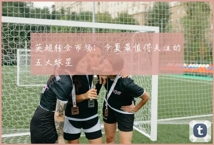 英超转会市场：今夏最值得关注的五大球星
