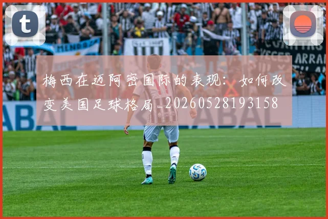 梅西在迈阿密国际的表现：如何改变美国足球格局_20260528193158